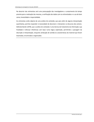 Metodologias de Investigação em Educação, MCEM/09



  No decorrer das entrevistas será uma preocupação dos investigadores o cumprimento do tempo
  previsto para a realização das mesmas, a verificação dos dados com os entrevistados e o uso de bom
  senso, honestidade e imparcialidade.

  As entrevistas serão objecto de uma análise de conteúdo, que para além de alguma interpretação
  quantitativa, permita responder à necessidade de descrever e interpretar os discursos dos actores.
  Defende Bardin (1979), que a análise de conteúdo é uma técnica de tratamento da informação cuja
  finalidade é efectuar inferências com base numa lógica explicitada, permitindo a passagem da
  descrição à interpretação, enquanto atribuição de sentido às caracteristicas do material que foram
  levantadas, enumeradas e organizadas.




                                                                                    MIPERUSA, 09/12/09, pág. 4
 