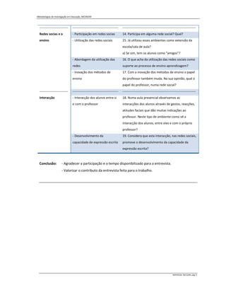 Metodologias de Investigação em Educação, MCEM/09



  ---------------------------   -------------------------------------------   ---------------------------------------------------------------------
  Redes socias e o              - Participação em redes socias                14. Participa em alguma rede social? Qual?
  ensino                        - Utilização das redes sociais                15. Já utilizou esses ambientes como extensão da
                                                                              escola/sala de aula?
                                                                              a) Se sim, tem os alunos como "amigos"?
                                - Abordagem da utilização das                 16. O que acha da utilização das redes sociais como
                                redes                                         suporte ao processo de ensino-aprendizagem?
                                - Inovação dos métodos de                     17. Com a inovação dos métodos de ensino o papel
                                ensino                                        do professor também muda. Na sua opinião, qual o
                                                                              papel do professor, numa rede social?
  ---------------------------   -------------------------------------------   ---------------------------------------------------------------------
  Interacção                    - Interacção dos alunos entre si              18. Numa aula presencial observamos as
                                e com o professor                             interacções dos alunos através de gestos, reacções,
                                                                              atitudes faciais que dão muitas indicações ao
                                                                              professor. Neste tipo de ambiente como vê a
                                                                              interacção dos alunos, entre eles e com o próprio
                                                                              professor?
                                - Desenvolvimento da                          19. Considera que esta interacção, nas redes sociais,
                                capacidade de expressão escrita               promove o desenvolvimento da capacidade da
                                                                              expressão escrita?



  Conclusão:          - Agradecer a participação e o tempo disponibilizado para a entrevista.
                      - Valorizar o contributo da entrevista feita para o trabalho.




                                                                                                                             MIPERUSA, 09/12/09, pág. 6
 