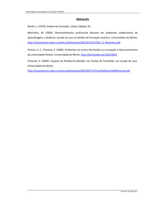 Metodologias de Investigação em Educação, MCEM/09



                                                    Bibliografia

  Bardin, L. (1979). Análise de Conteúdo. Lisboa: Edições 70.

  Meirinhos, M. (2006). Desenvolvimento profissional docente em ambientes colaborativos de
  aprendizagem a distância: estudo de caso no âmbito da formação contínua. Universidade do Minho.
  http://repositorium.sdum.uminho.pt/bitstream/1822/6219/1/TESE_D_Meirinhos.pdf

  Pereira, D. C., Pimenta, P. (2006). Ambientes de ensino distribuído na concepção e desenvolvimento
  da universidade flexível. Universidade do Minho. http://hdl.handle.net/1822/5641

  Pimentel, P. (2009). Impacto da Plataforma Moodle nas Escolas de Famalicão: um estudo de caso.
  Universidade do Minho.
  http://repositorium.sdum.uminho.pt/bitstream/1822/9677/1/Tese%20Paulo%20Pimentel.pdf




                                                                                     MIPERUSA, 09/12/09, pág. 7
 