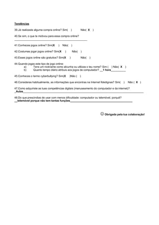 Tendências

39.Já realizaste alguma compra online? Sim(        )          Não( X     )

40.Se sim, o que te motivou para essa compra online?
_________________________________________________

41.Conheces jogos online? Sim(X    )    Não(       )

42.Costumas jogar jogos online? Sim(X    )             Não(   )

43.Esses jogos online são gratuitos? Sim(X     )              Não(   )

44.Quando jogas este tipo de jogo online:
      a)      Tens um nickname como alcunha ou utilizas o teu nome? Sim ( ) Não( X )
      b)      Quanto tempo diário atribuis aos jogos de computador? __1 hora__________

45.Conheces o termo cyberbullying? Sim(X       )Não (         )

46.Consideras habitualmente, as informações que encontras na Internet fidedignas? Sim(       )   Não ( X )

47.Como adquiriste as tuas competências digitais (manuseamento do computador e da internet)?
_Aulas_________________________________________________________________________________

48.Do que prescindias de usar com menos dificuldade: computador ou telemóvel, porquê?
__telemóvel porque não tem tantas funções__________________________________________




                                                                              Obrigada pela tua colaboração!
 