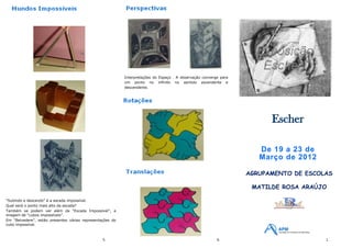 Interpretações do Espaço . A observação converge para
                                                           um ponto no infinito no sentido ascendente e
                                                           descendente.




                                                                                                                         Escher

                                                                                                                      De 19 a 23 de
                                                                                                                      Março de 2012

                                                                                                                   AGRUPAMENTO DE ESCOLAS

                                                                                                                    MATILDE ROSA ARAÚJO

"Subindo e descendo" é a escada impossível.
Qual será o ponto mais alto da escada?
Também se podem ver além da "Escada Impossível", a
imagem de "cubos impossíveis".
Em "Belvedere", estão presentes várias representações do
cubo impossível.



                                                 5.                                                       6.                           1.
 