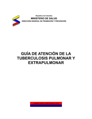 República de Colombia
         MINISTERIO DE SALUD
 DIRECCIÓN GENERAL DE PROMOCIÓN Y PREVENCIÓN




  GUÍA DE ATENCIÓN DE LA
TUBERCULOSIS PULMONAR Y
     EXTRAPULMONAR




            CAMBIO PARA CONSTRUIR LA PAZ
 