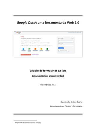 Google Docs1: uma ferramenta da Web 2.0




                        Criação de formulários on-line
                            (algumas ideias e procedimentos)


                                       Novembro de 2011




                                                             Organização de José Duarte

                                                 Departamento de Ciências e Tecnologias




1
    Um produto da Google (© 2011 Google)
 
