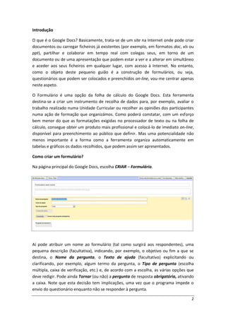 Introdução

O que é o Google Docs? Basicamente, trata-se de um site na Internet onde pode criar
documentos ou carregar ficheiros já existentes (por exemplo, em formatos doc, xls ou
ppt), partilhar e colaborar em tempo real com colegas seus, em torno de um
documento ou de uma apresentação que podem estar a ver e a alterar em simultâneo
e aceder aos seus ficheiros em qualquer lugar, com acesso à Internet. No entanto,
como o objeto deste pequeno guião é a construção de formulários, ou seja,
questionários que podem ser colocados e preenchidos on-line, vou-me centrar apenas
neste aspeto.

O Formulário é uma opção da folha de cálculo do Google Docs. Esta ferramenta
destina-se a criar um instrumento de recolha de dados para, por exemplo, avaliar o
trabalho realizado numa Unidade Curricular ou recolher as opiniões dos participantes
numa ação de formação que organizámos. Como poderá constatar, com um esforço
bem menor do que as formatações exigidas no processador de texto ou na folha de
cálculo, consegue obter um produto mais profissional e colocá-lo de imediato on-line,
disponível para preenchimento ao público que definir. Mas uma potencialidade não
menos importante é a forma como a ferramenta organiza automaticamente em
tabelas e gráficos os dados recolhidos, que podem assim ser apresentados.

Como criar um formulário?

Na página principal do Google Docs, escolha CRIAR – Formulário.




Aí pode atribuir um nome ao formulário (tal como surgirá aos respondentes), uma
pequena descrição (facultativa), indicando, por exemplo, o objetivo ou fim a que se
destina, o Nome da pergunta, o Texto de ajuda (facultativo) explicitando ou
clarificando, por exemplo, algum termo da pergunta, o Tipo de pergunta (escolha
múltipla, caixa de verificação, etc.) e, de acordo com a escolha, as várias opções que
deve redigir. Pode ainda Tornar (ou não) a pergunta de resposta obrigatória, ativando
a caixa. Note que esta decisão tem implicações, uma vez que o programa impede o
envio do questionário enquanto não se responder à pergunta.

                                                                                    2
 