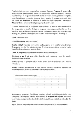 Para introduzir uma nova pergunta faça um duplo clique em Pergunta da amostra 2 e
o processo de preenchimento segue o já descrito no parágrafo anterior. Qualquer
engano no tipo de pergunta selecionado ou nas opções indicadas, pode ser corrigido a
posteriori, editando a respetiva pergunta. Após a redação de uma pergunta pode fazer
um clique em Concluído e continuar a introduzir novas perguntas, acedendo a
Adicionar item e selecionando o tipo da pergunta a introduzir.

O aspeto mais delicado da criação do formulário está na decisão sobre a formulação
das perguntas e na escolha do tipo de pergunta mais adequado, situação que deve
planificar antes, embora possa sempre alterar decisões anteriores. Na escolha do tipo
de pergunta, entre as sete disponíveis, deve ter em conta a seguinte informação:

Texto: Para texto curto;

Texto de parágrafo: Para texto longo;

Escolha múltipla: Quando, entre várias opções, apenas pode escolher uma. Este tipo
de pergunta permite-lhe, caso o pretenda, direcionar o respondente para uma página
específica de acordo com a resposta dada.

Caixas de verificação: Quando pode escolher uma ou mais opções;

Selecionar a partir de uma lista: Quando pode selecionar uma das opções
disponibilizadas numa lista;

Escala: Quando se pretende situar numa escala ordinal (estabelece uma relação
valorativa);

Grelha: Quando relativamente a uma mesma pergunta pretende abordá-la de
diferentes ângulos, numa escala de valor (ver exemplo a seguir).




Neste caso, a pergunta é Considera o trabalho realizado na Unidade Curricular … Os
cabeçalhos Desadequado a Muito adequado são as etiquetas das colunas e as várias
concretizações da pergunta (Quanto à metodologia utilizada, etc.) são as etiquetas das
linhas.
Alguns tipos de pergunta (3 e 4) permitem a introdução da opção adicionar Outra.


                                                                                    3
 