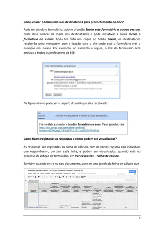 Como enviar o formulário aos destinatários para preenchimento on-line?

Após ter criado o formulário, acione o botão Enviar este formulário a outras pessoas
onde deve indicar os mails dos destinatários e pode desativar a caixa Incluir o
formulário no e-mail. Após ter feito um clique no botão Enviar, os destinatários
receberão uma mensagem com a ligação para o site onde está o formulário (ver o
exemplo em baixo). Por exemplo, no exemplo a seguir, o link do formulário será
enviado a todos os professores da ESE.




Na figura abaixo pode ver o aspeto do mail que eles receberão:




Como ficam registadas as respostas e como podem ser visualizadas?

As respostas são registadas na folha de cálculo, com os vários registos dos indivíduos
que responderam, um por cada linha, e podem ser visualizados, quando está no
processo de edição do formulário, em Ver respostas – Folha de cálculo.

Também quando entra no seu documento, abre-se uma janela da folha de cálculo que




                                                                                    4
 
