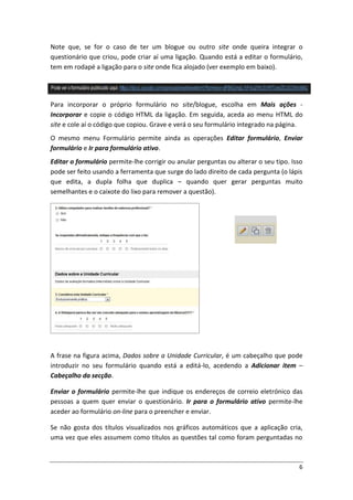 Note que, se for o caso de ter um blogue ou outro site onde queira integrar o
questionário que criou, pode criar aí uma ligação. Quando está a editar o formulário,
tem em rodapé a ligação para o site onde fica alojado (ver exemplo em baixo).




Para incorporar o próprio formulário no site/blogue, escolha em Mais ações -
Incorporar e copie o código HTML da ligação. Em seguida, aceda ao menu HTML do
site e cole aí o código que copiou. Grave e verá o seu formulário integrado na página.
O mesmo menu Formulário permite ainda as operações Editar formulário, Enviar
formulário e Ir para formulário ativo.
Editar o formulário permite-lhe corrigir ou anular perguntas ou alterar o seu tipo. Isso
pode ser feito usando a ferramenta que surge do lado direito de cada pergunta (o lápis
que edita, a dupla folha que duplica – quando quer gerar perguntas muito
semelhantes e o caixote do lixo para remover a questão).




A frase na figura acima, Dados sobre a Unidade Curricular, é um cabeçalho que pode
introduzir no seu formulário quando está a editá-lo, acedendo a Adicionar item –
Cabeçalho da secção.

Enviar o formulário permite-lhe que indique os endereços de correio eletrónico das
pessoas a quem quer enviar o questionário. Ir para o formulário ativo permite-lhe
aceder ao formulário on-line para o preencher e enviar.

Se não gosta dos títulos visualizados nos gráficos automáticos que a aplicação cria,
uma vez que eles assumem como títulos as questões tal como foram perguntadas no



                                                                                      6
 