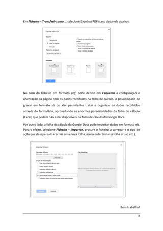 Em Ficheiro – Transferir como … selecione Excel ou PDF (caso da janela abaixo).




No caso do ficheiro em formato pdf, pode definir em Esquema a configuração e
orientação da página com os dados recolhidos na folha de cálculo. A possibilidade de
gravar em formato xls ou xlsx permite-lhe tratar e organizar os dados recolhidos
através do formulário, aproveitando as enormes potencialidades da folha de cálculo
(Excel) que podem não estar disponíveis na folha de cálculo do Google Docs.

Por outro lado, a folha de cálculo do Google Docs pode importar dados em formato xls.
Para o efeito, selecione Ficheiro – Importar, procure o ficheiro a carregar e o tipo de
ação que deseja realizar (criar uma nova folha, acrescentar linhas à folha atual, etc.).




                                                                         Bom trabalho!

                                                                                      8
 