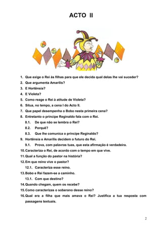 ACTO II

1. Que exige o Rei às filhas para que ele decida qual delas lhe vai suceder?
2. Que argumenta Amarílis?
3. E Hortênsia?
4. E Violeta?
5. Como reage o Rei à atitude de Violeta?
6. Situa, no tempo, a cena I do Acto II.
7. Que papel desempenha o Bobo nesta primeira cena?
8. Entretanto o príncipe Reginaldo fala com o Rei.
8.1.

De que não se lembra o Rei?

8.2.

Porquê?

8.3.

Que lhe comunica o príncipe Reginaldo?

9. Hortênsia e Amarílis decidem o futuro do Rei.
9.1.

Prova, com palavras tuas, que esta afirmação é verdadeira.

10. Caracteriza o Rei, de acordo com o tempo em que vive.
11. Qual a função do pastor na história?
12. Em que reino vive o pastor?
12.1. Caracteriza esse reino.
13. Bobo e Rei fazem-se a caminho.
13.1. Com que destino?
14. Quando chegam, quem os recebe?
15. Como caracterizas o soberano desse reino?
16. Qual era a filha que mais amava o Rei? Justifica a tua resposta com
passagens textuais.

2

 