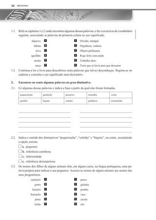 PRETEXTOS 6
Relêoscapítulos1e2,ondeencontrasalgumasdessaspalavras,efazoexercíciodevocabulário
seguinte, associando as palavras da primeira coluna ao seu significado.
Silvado, matagal
Orgulhosa, vaidosa
Objeto perfurante
Rego feito com arado
Trabalho duro
Terra que se lavra para que descanse
Continua a ler o livro para descobrires mais palavras que talvez desconheças. Regista-as no
caderno e consulta o seu significado num dicionário.
Encontras no conto algumas palavras no grau diminutivo.
Lê algumas dessas palavras e indica a base a partir da qual elas foram formadas.
pequerrucha gorducho passarico mimalha vozita
peitilho biquito solinho pardaleco sementinha
Indica o sentido dos diminutivos “pequerrucha”, “solinho” e “biquito”, no conto, assinalando
a opção correta.
a. pequenez
b. referência carinhosa
c. inferioridade
c. referência desrespeitosa
Os nomes dos filhos de alguns animais têm, em alguns casos, na língua portuguesa, uma pa-
lavra própria para indicar a sua pequenez. Associa os nomes de alguns animais aos nomes dos
seus progenitores.
cachorro
potro
bezerro
borracho
pinto
leitão
30
1.1.
1.2.
2.
2.1.
2.2.
2.3.
A 1
B 2
C 3
D 4
E 5
F 6
alqueive
labuta
leiva
aguilhão
ancha
sarça
A 1
B 2
C 3
D 4
E 5
F 6
porco
galinha
pombo
vaca
cavalo
cão
 