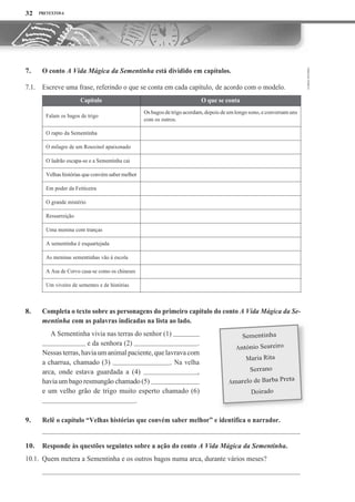 PRETEXTOS 6
O conto A Vida Mágica da Sementinha está dividido em capítulos.
Escreve uma frase, referindo o que se conta em cada capítulo, de acordo com o modelo.
O que se conta
Os bagos de trigo acordam, depois de umlongo sono, e conversam uns
com os outros.
O rapto da Sementinha
O milagre de um Rouxinol apaixonado
O ladrão escapa-se e a Sementinha cai
Velhas histórias que convém saber melhor
Em poder da Feiticeira
O grande mistério
Ressurreição
Uma menina com tranças
A sementinha é esquartejada
As meninas sementinhas vão à escola
A Asa de Corvo casa-se como os chineses
Um viveiro de sementes e de histórias
Completa o texto sobre as personagens do primeiro capítulo do conto A Vida Mágica da Se-
mentinha com as palavras indicadas na lista ao lado.
A Sementinha vivia nas terras do senhor (1)
e da senhora (2) .
Nessas terras,haviaum animalpaciente,quelavravacom
a charrua, chamado (3) . Na velha
arca, onde estava guardada a (4) ,
haviaum bago resmungão chamado (5)
e um velho grão de trigo muito esperto chamado (6)
.
Relê o capítulo “Velhas histórias que convém saber melhor” e identifica o narrador.
Responde às questões seguintes sobre a ação do conto A Vida Mágica da Sementinha.
10.1. Quem metera a Sementinha e os outros bagos numa arca, durante vários meses?
32
7.
7.1.
8.
9.
10.
Capítulo
Falam os bagos de trigo
 