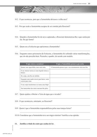 Guiões de leitura orientada
10.2. O que aconteceu, para que a Sementinha deixasse a velha arca?
10.3. Por que razão a Sementinha escapou de ser comida pelo Rouxinol?
10.4. Quando a Sementinha foi de novo capturada, o Rouxinol demonstrou-lhe o que sentia por
ela. De que forma?
10.5. Quem era a Feiticeira que aprisionou a Sementinha?
10.6. Enquanto estava prisioneira da Feiticeira, a Sementinha foi sofrendo várias transformações,
que ela não percebia bem. Preenche o quadro, de acordo com modelo.
O que estava a acontecer O que a Sementinha pensava que seria
Quanto mais água bebia, mais sede tinha. A Sementinha pensava que o seu encantamento não teria fim.
O seu interior tornou-se num líquido leitoso e
branco.
Do corpo, saía-lhe um rabinho.
Enquanto uma cauda crescia para baixo, outra
crescia para cima.
O seu corpo transformava-se numa cana frágil.
Nas hastezinhas das raízes nasciam-lhe pelos.
10.7. Quem ajudou a libertar a Terra da água que a invadiu?
10.8. O que acontecera, entretanto, ao Rouxinol?
10.9. Quem é que a Sementinha responsabilizou pelas suas tranças loiras?
10.10. Consideras que a Sementinha teve um trágico destino? Justifica a tua opinião.
11. Justifica o título do conto que acabas de ler.
AEPRT6DP_MAD_03
33
 