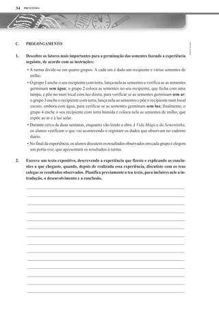 PRETEXTOS 6
PROLONGAMENTO
Descobre os fatores mais importantes para a germinação das sementes fazendo a experiência
seguinte, de acordo com as instruções:
• A turma divide-se em quatro grupos. A cada um é dado um recipiente e várias sementes de
milho.
• O grupo 1 enche o seu recipiente com terra, lança nela as sementes e verifica se as sementes
germinam sem água; o grupo 2 coloca as sementes no seu recipiente, que fecha com uma
tampa, e põe-no num local com luz direta, para verificar se as sementes germinam sem ar;
o grupo 3 enche o recipiente com terra; lança nela as sementes e põe o recipiente num local
escuro, embora com água, para verificar se as sementes germinam sem luz; finalmente, o
grupo 4 enche o seu recipiente com terra húmida e coloca nela as sementes de milho, que
expõe ao ar e à luz solar.
• Durante cerca de duas semanas, enquanto vão lendo a obra A Vida Mágica da Sementinha,
os alunos verificam o que vai acontecendo e registam os dados que observam no caderno
diário.
• No final da experiência, os alunos discutem os resultados observados em cada grupoe elegem
um porta-voz, que apresentará os resultados à turma.
Escreve um texto expositivo, descrevendo a experiência que fizeste e explicando as conclu-
sões a que chegaste, quando, depois de realizada essa experiência, discutiste com os teus
colegas os resultados observados. Planifica previamente o teu texto, para incluires nele a in-
trodução, o desenvolvimento e a conclusão.
34
C.
1.
2.
 