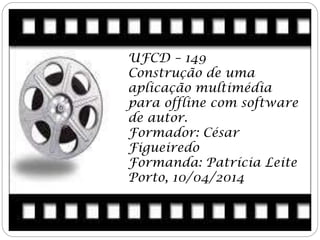 UFCD – 149
Construção de uma
aplicação multimédia
para offline com software
de autor.
Formador: César
Figueiredo
Formanda: Patrícia Leite
Porto, 10/04/2014
 