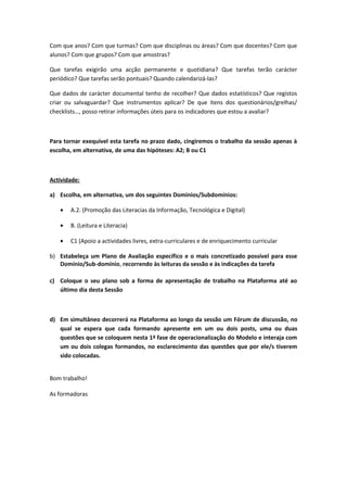 Com que anos? Com que turmas? Com que disciplinas ou áreas? Com que docentes? Com que
alunos? Com que grupos? Com que amostras?
Que tarefas exigirão uma acção permanente e quotidiana? Que tarefas terão carácter
periódico? Que tarefas serão pontuais? Quando calendarizá-las?
Que dados de carácter documental tenho de recolher? Que dados estatísticos? Que registos
criar ou salvaguardar? Que instrumentos aplicar? De que itens dos questionários/grelhas/
checklists…, posso retirar informações úteis para os indicadores que estou a avaliar?
Para tornar exequível esta tarefa no prazo dado, cingiremos o trabalho da sessão apenas à
escolha, em alternativa, de uma das hipóteses: A2; B ou C1
Actividade:
a) Escolha, em alternativa, um dos seguintes Domínios/Subdomínios:
• A.2. (Promoção das Literacias da Informação, Tecnológica e Digital)
• B. (Leitura e Literacia)
• C1 (Apoio a actividades livres, extra-curriculares e de enriquecimento curricular
b) Estabeleça um Plano de Avaliação específico e o mais concretizado possível para esse
Domínio/Sub-domínio, recorrendo às leituras da sessão e às indicações da tarefa
c) Coloque o seu plano sob a forma de apresentação de trabalho na Plataforma até ao
último dia desta Sessão
d) Em simultâneo decorrerá na Plataforma ao longo da sessão um Fórum de discussão, no
qual se espera que cada formando apresente em um ou dois posts, uma ou duas
questões que se coloquem nesta 1ª fase de operacionalização do Modelo e interaja com
um ou dois colegas formandos, no esclarecimento das questões que por ele/s tiverem
sido colocadas.
Bom trabalho!
As formadoras
 
