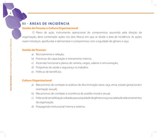 8



                                                                 III - ÁreAs de InCIdênCIA
                                                                 Gestão de Pessoas e Cultura Organizacional
                                                                          O Plano de ação, instrumento operacional do compromisso assumido pela direção da
                                                                 organização, deve contemplar ações nos dois blocos em que se divide a área de incidência. As ações
Guia Operacional | Oportunidades Iguais Respeito às Diferenças




                                                                 visam introduzir, aprofundar e demonstrar o compromisso com a equidade de gênero e raça.


                                                                 Gestão de Pessoas:
                                                                        a) Recrutamento e seleção;
                                                                        b) Processos de capacitação e treinamento interno;
                                                                        c) Ascensão funcional e planos de carreira, cargos, salários e remuneração;
                                                                        d) Programas de saúde e segurança no trabalho;
                                                                        e) Políticas de benefícios.


                                                                 Cultura Organizacional
                                                                        a) Mecanismos de combate às práticas de discriminação (sexo, raça, etnia, estado gestacional e
                                                                           orientação sexual);
                                                                        b) Mecanismos de combate à ocorrência de assédio moral e sexual;
                                                                        c) Práticas de sensibilização voltadas para a equidade de gênero e raça na cadeia de relacionamentos
                                                                           da organização;
                                                                        d) Propaganda institucional interna e externa.
 