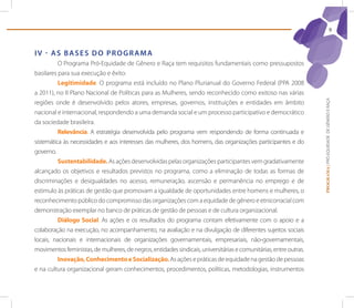 9



IV - As bAses do proGrAMA
          O Programa Pró-Equidade de Gênero e Raça tem requisitos fundamentais como pressupostos
basilares para sua execução e êxito:
          Legitimidade. O programa está incluído no Plano Plurianual do Governo Federal (PPA 2008
a 2011), no II Plano Nacional de Políticas para as Mulheres, sendo reconhecido como exitoso nas várias




                                                                                                                   PROGRAMA | PRÓ-EQUIDADE DE GÊNERO E RAÇA
regiões onde é desenvolvido pelos atores, empresas, governos, instituições e entidades em âmbito
nacional e internacional, respondendo a uma demanda social e um processo participativo e democrático
da sociedade brasileira.
          Relevância. A estratégia desenvolvida pelo programa vem respondendo de forma continuada e
sistemática às necessidades e aos interesses das mulheres, dos homens, das organizações participantes e do
governo.
          Sustentabilidade. As ações desenvolvidas pelas organizações participantes vem gradativamente
alcançado os objetivos e resultados previstos no programa, como a eliminação de todas as formas de
discriminações e desigualdades no acesso, remuneração, ascensão e permanência no emprego e de
estimulo às práticas de gestão que promovam a igualdade de oportunidades entre homens e mulheres, o
reconhecimento público do compromisso das organizações com a equidade de gênero e etnicorracial com
demonstração exemplar no banco de práticas de gestão de pessoas e de cultura organizacional.
          Diálogo Social. As ações e os resultados do programa contam efetivamente com o apoio e a
colaboração na execução, no acompanhamento, na avaliação e na divulgação de diferentes sujeitos sociais
locais, nacionais e internacionais de organizações governamentais, empresariais, não-governamentais,
movimentos feministas, de mulheres, de negros, entidades sindicais, universitárias e comunitárias, entre outras.
          Inovação, Conhecimento e Socialização. As ações e práticas de equidade na gestão de pessoas
e na cultura organizacional geram conhecimentos, procedimentos, políticas, metodologias, instrumentos
 