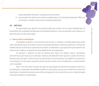 11



           responsabilidades familiares, na perspectiva etnicorracial.
        5) Incorporação dos direitos das mulheres, estabelecidos na Constituição Federal de 1988 e nas
           convenções e tratados internacionais ratificados pelo Brasil.


V I - M e tA s
        As organizações que aderirem ao programa terão que cumprir com as metas estabelecidas em




                                                                                                             PROGRAMA | PRÓ-EQUIDADE DE GÊNERO E RAÇA
quantidade (%) e qualidade da efetivação da equidade de gênero e raça, que deverão estar expressas no
plano de ação de cada organização.


a. Metas político-ideológicas
          A igualdade de gênero e etnicorracial entre homens e mulheres no âmbito laboral para obter
maior efetividade requer que todas as pessoas da gestão (presidência, diretorias, gerências) e da força de
trabalho dentro da hierarquia organizacional estejam sensibilizadas e que participem positivamente do
processo de mudança na perspectiva da equidade dentro da organização.
          Os gestores e gestoras da área de pessoal que tratam da seleção, acesso, contratação,
permanência e promoção que é a entrada e saída da vida laboral formal e que tem o poder de tomar as
decisões acerca de quem merece entrar, ser promovido ou reconhecido por seu trabalho na empresa ou
na instituição, em vista deste importante poder decisório devem estar sensibilizados e comprometidos
com a equidade.
          Assim, uma das metas do plano de ação da organização participante do programa deve ser a
sensibilização e capacitação da igualdade de gênero e raça destas pessoas, para transformar a cultura da
alta direção e da gestão de pessoas, assumindo o protagonismo do compromisso com a implementação
e êxito do programa na organização.
 