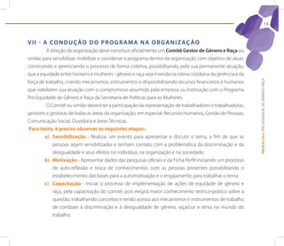 13



V I I - A Co n d U ç ão d o p r o G r A M A n A o r G A n I z Aç ão
          A direção da organização deve constituir oficialmente um Comitê Gestor de Gênero e raça ou
similar para sensibilizar, mobilizar e coordenar o programa dentro da organização com objetivo de atuar,
construindo e gerenciando o processo de forma coletiva, possibilitando, pela sua permanente atuação,
que a equidade entre homens e mulheres - gênero e raça seja inserida na rotina cotidiana da gerência e da




                                                                                                             PROGRAMA | PRÓ-EQUIDADE DE GÊNERO E RAÇA
força de trabalho, criando mecanismos, instrumentos e disponibilizando recursos financeiros e humanos
que viabilizem sua atuação com o compromisso assumido pela empresa ou instituição com o Programa
Pró-Equidade de Gênero e Raça da Secretaria de Políticas para as Mulheres.
          O Comitê ou similar deverá ter a participação da representação de trabalhadores e trabalhadoras,
gestores e gestoras de todas as áreas da organização, em especial: Recursos Humanos, Gestão de Pessoas,
Comunicação Social, Ouvidoria e áreas Técnicas.
 Para tanto, é preciso observar as seguintes etapas:
         a) Sensibilização - Realizar um evento para apresentar e discutir o tema, a fim de que as
             pessoas sejam sensibilizadas e tenham contato com a problemática da discriminação e da
             desigualdade e seus efeitos no indivíduo, na organização e na sociedade;
         b) Motivação - Apresentar dados das pesquisas oficiais e da Ficha Perfil iniciando um processo
             de auto-reflexão e troca de conhecimentos com as pessoas presentes possibilitando o
             estabelecimento das bases para a automotivação e o engajamento para trabalhar o tema.
         c) Capacitação - Iniciar o processo de implementação de ações de equidade de gênero e
             raça, pela capacitação do comitê, pois exigirá maior conhecimento teórico-prático sobre a
             questão, trabalhando conceitos e tendo acesso aos mecanismos e instrumentos de trabalho
             de combate à discriminação e à desigualdade de gênero, raça/cor e etnia no mundo do
             trabalho.
 