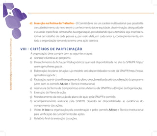 14



                                                                        d) Inserção na Rotina de Trabalho - O Comitê deve ter um caráter multissetorial que possibilite
                                                                           o estabelecimento do nexo entre o conhecimento sobre equidade, discriminação, desigualdade
                                                                           e as áreas específicas de trabalho da organização, possibilitando que a temática seja inserida na
                                                                           rotina de trabalho de cada pessoa e, por meio dela, em cada setor e, conseqüentemente, em
Guia Operacional | Oportunidades Iguais Respeito às Diferenças




                                                                           toda a organização tornando o tema uma ação coletiva.


                                                                 V I I I - C r I t é r I o s d e pA r t I C I pAç ão
                                                                         A organização deve cumprir com as seguintes etapas:
                                                                        a) Adesão voluntária ao programa;
                                                                        b) Preenchimento da ficha perfil (diagnóstico) que será disponibilizada no site da SPM/PR http://
                                                                            www.spmulheres.gov.br ;
                                                                        c) Elaboração do plano de ação cujo modelo será disponibilizado no site da SPM/PR http://www.
                                                                            spmulheres.gov.br ;
                                                                        d) Pactuação a partir da análise e parecer do plano de ação realizada pela coordenação do programa
                                                                            junto com os comitês Ad Hoc e Técnico-Institucional;
                                                                        e) Assinatura do Termo de Compromisso entre a Ministra da SPM/PR e a Direção da Organização;
                                                                        f ) Execução do Plano de ação;
                                                                        g) Monitoramento da execução do plano de ação pela SPM/PR e comitês:
                                                                        h) Acompanhamento realizado pela SPM/PR. Deverão ser disponibilizadas as evidências do
                                                                            cumprimento das ações;
                                                                        i) visitas in loco na organização pela coordenação e pelos comitês Ad Hoc e Técnico-Institucional
                                                                            para verificação do cumprimento das ações.
                                                                        j) Relatório final da execução das ações.
 