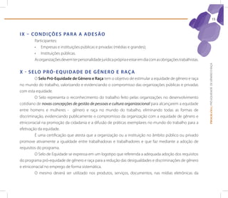 15



I X – Co n d I çõ e s pA r A A A d e s ão
        Participantes:
        •	 Empresas e instituições públicas e privadas (médias e grandes);
        •	 Instituições públicas.
        As organizações devem ter personalidade jurídica própria e estar em dia com as obrigações trabalhistas.




                                                                                                                  PROGRAMA | PRÓ-EQUIDADE DE GÊNERO E RAÇA
X - s e lo p r ó - e q U I d A d e d e G ê n e r o e r Aç A
         O selo pró-equidade de Gênero e raça tem o objetivo de estimular a equidade de gênero e raça
no mundo do trabalho, valorizando e evidenciando o compromisso das organizações públicas e privadas
com esta equidade.
         O Selo representa o reconhecimento do trabalho feito pelas organizações no desenvolvimento
cotidiano de novas concepções de gestão de pessoas e cultura organizacional para alcançarem a equidade
entre homens e mulheres - gênero e raça no mundo do trabalho, eliminando todas as formas de
discriminação, evidenciando publicamente o compromisso da organização com a equidade de gênero e
etnicorracial na promoção da cidadania e a difusão de práticas exemplares no mundo do trabalho para a
efetivação da equidade.
         é uma certificação que atesta que a organização ou a instituição no âmbito público ou privado
promove ativamente a igualdade entre trabalhadoras e trabalhadores e que faz mediante a adoção de
requisitos do programa.
         O Selo de Equidade se expressa em um logotipo que referenda a adequada adoção dos requisitos
do programa pró-equidade de gênero e raça para a redução das desigualdades e discriminações de gênero
e etnicorracial no emprego de forma sistemática.
         O mesmo deverá ser utilizado nos produtos, serviços, documentos, nas mídias eletrônicas da
 
