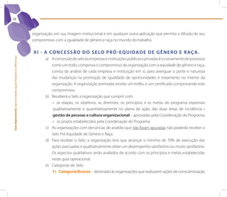 16



                                                                 organização, em sua imagem institucional e em qualquer outra aplicação que permita a difusão de seu
                                                                 compromisso com a igualdade de gênero e raça no mundo do trabalho.


                                                                 X I - A Co n C e s s ão d o s e lo p r ó - e q U I d A d e d e G ê n e r o e r Aç A .
Guia Operacional | Oportunidades Iguais Respeito às Diferenças




                                                                        a) A concessão do selo às empresas e instituições públicas e privadas é o coroamento do processo
                                                                           como um todo, comprova o compromisso da organização com a equidade de gênero e raça,
                                                                           consta da análise de cada empresa e instituição em si, para averiguar o porte e natureza
                                                                           das mudanças na promoção de igualdade de oportunidades e tratamento no interior da
                                                                           organização. A organização premiada recebe um troféu e um certificado comprovando este
                                                                           compromisso.
                                                                        b) Receberá o Selo a organização que cumprir com:
                                                                           •	 as etapas, os objetivos, as diretrizes, os princípios e as metas do programa expressas
                                                                           qualitativamente e quantitativamente no plano de ação, das duas áreas de incidência -
                                                                           gestão de pessoas e cultura organizacional -, aprovadas pela Coordenação do Programa;
                                                                           •	 os prazos estabelecidos pela Coordenação do Programa.
                                                                        c) As organizações com denúncias de assédio que não foram apuradas não poderão receber o
                                                                           Selo Pró-Equidade de Gênero e Raça.
                                                                        d) Para receber o Selo, a organização terá que alcançar o mínimo de 70% de execução das
                                                                           ações pactuadas e qualitativamente obter um desempenho satisfatório ou muito satisfatório.
                                                                           Os aspectos qualitativos serão avaliados de acordo com os princípios e metas estabelecidas
                                                                           neste guia operacional.
                                                                        e) Categorias do Selo:
                                                                           1) Categoria Bronze – destinado às organizações que realizarem ações de conscientização
 