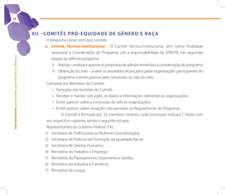 18



                                                                 X I I – Co M I t ê s p r ó - e q U I d A d e d e G ê n e r o e r Aç A
                                                                         O programa conta com dois comitês:
                                                                        a. Comitê Técnico-Institucional - O Comitê Técnico-Institucional, tem como finalidade
                                                                            assessorar a Coordenação do Programa, sob a responsabilidade da SPM/PR, nas seguintes
Guia Operacional | Oportunidades Iguais Respeito às Diferenças




                                                                            etapas do referido programa:
                                                                            i) Adesão - analisar e aprovar as propostas de adesão remetidas à coordenação do programa;
                                                                            ii) Obtenção do Selo – avaliar os resultados alcançados pelas organizações participantes do
                                                                                programa e emitir parecer pela concessão ou não do selo;
                                                                         Compete aos Membros do Comitê:
                                                                            •	 Participar das reuniões do Comitê;
                                                                            •	 Receber e manter, sob sigilo, os dados e informações referentes às organizações;
                                                                            •	 Emitir parecer sobre a concessão do selo às organizações;
                                                                            •	 Emitir parecer sobre situações não previstas no Regulamento do Programa;
                                                                                  O Comitê é formado por 32 membros titulares, cada instituição indicará 1 titular com
                                                                         seu respectivo suplente, tendo o seguinte escopo:
                                                                         Representantes do Governo Federal (14):
                                                                        1) Secretaria de Política para as Mulheres (coordenação);
                                                                        2) Secretaria de Políticas de Promoção da Igualdade Racial;
                                                                        3) Secretaria de Direitos Humanos;
                                                                        4) Ministério do Trabalho e Emprego;
                                                                        5) Ministério do Planejamento, Orçamento e Gestão;
                                                                        6) Ministério da Indústria e Comércio;
                                                                        7) Ministério da justiça;
 