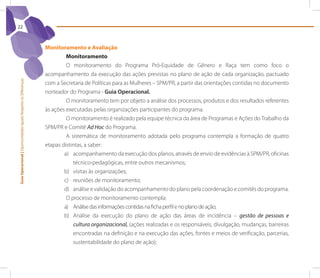 22



                                                                 Monitoramento e Avaliação
                                                                          Monitoramento
                                                                          O monitoramento do Programa Pró-Equidade de Gênero e Raça tem como foco o
                                                                 acompanhamento da execução das ações previstas no plano de ação de cada organização, pactuado
Guia Operacional | Oportunidades Iguais Respeito às Diferenças




                                                                 com a Secretaria de Políticas para as Mulheres – SPM/PR, a partir das orientações contidas no documento
                                                                 norteador do Programa - Guia operacional.
                                                                          O monitoramento tem por objeto a análise dos processos, produtos e dos resultados referentes
                                                                 às ações executadas pelas organizações participantes do programa.
                                                                          O monitoramento é realizado pela equipe técnica da área de Programas e Ações do Trabalho da
                                                                 SPM/PR e Comitê Ad Hoc do Programa.
                                                                          A sistemática de monitoramento adotada pelo programa contempla a formação de quatro
                                                                 etapas distintas, a saber:
                                                                         a) acompanhamento da execução dos planos, através de envio de evidências à SPM/PR, oficinas
                                                                             técnico-pedagógicas, entre outros mecanismos;
                                                                         b) visitas às organizações;
                                                                         c) reuniões de monitoramento;
                                                                         d) análise e validação do acompanhamento do plano pela coordenação e comitês do programa.
                                                                          O processo de monitoramento contempla:
                                                                         a) Análise das informações contidas na ficha perfil e no plano de ação;
                                                                         b) Análise da execução do plano de ação das áreas de incidência – gestão de pessoas e
                                                                             cultura organizacional, (ações realizadas e os responsáveis, divulgação, mudanças, barreiras
                                                                             encontradas na definição e na execução das ações, fontes e meios de verificação, parcerias,
                                                                             sustentabilidade do plano de ação);
 