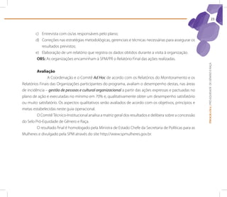 23



        c) Entrevista com os/as responsáveis pelo plano;
        d) Correções nas estratégias metodológicas, gerenciais e técnicas necessárias para assegurar os
           resultados previstos;
        e) Elaboração de um relatório que registra os dados obtidos durante a visita à organização.
         obs: As organizações encaminham à SPM/PR o Relatório Final das ações realizadas.




                                                                                                             PROGRAMA | PRÓ-EQUIDADE DE GÊNERO E RAÇA
         Avaliação
                A Coordenação e o Comitê Ad Hoc de acordo com os Relatórios do Monitoramento e os
Relatórios Finais das Organizações participantes do programa, avaliam o desempenho destas, nas áreas
de incidência – gestão de pessoas e cultural organizacional a partir das ações expressas e pactuadas no
plano de ação e executadas no mínimo em 70% e, qualitativamente obter um desempenho satisfatório
ou muito satisfatório. Os aspectos qualitativos serão avaliados de acordo com os objetivos, princípios e
metas estabelecidas neste guia operacional.
         O Comitê Técnico-Institucional analisa a matriz geral dos resultados e delibera sobre a concessão
do Selo Pró-Equidade de Gênero e Raça.
         O resultado final é homologado pela Ministra de Estado Chefe da Secretaria de Políticas para as
Mulheres e divulgado pela SPM através do site http://www.spmulheres.gov.br.
 