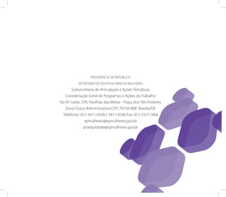 PRESIDêNCIA DA REPÚBLICA
           SECRETARIA DE POLíTICAS PARA AS MULHERES
       Subsecretaria de Articulação e Ações Temáticas
    Coordenação Geral de Programas e Ações do Trabalho
via N1 Leste, S/N, Pavilhão das Metas - Praça dos Três Poderes,
    zona Cívico-Administrativa-CEP: 70150-908 Brasília/DF
  Telefones: (61) 3411-4330 / 3411-4246 Fax: (61) 3327.7464
                spmulheres@spmulheres.gov.br
               proequidade@spmulheres.gov.br
 
