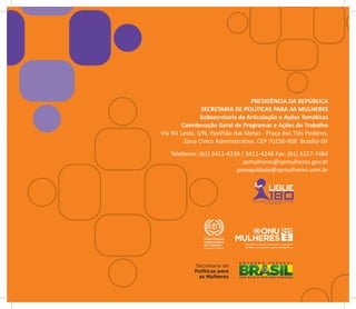 PRESIDÊNCIA DA REPÚBLICA
               SECRETARIA DE POLÍTICAS PARA AS MULHERES
               Subsecretaria de Articulação e Ações Temáticas
        Coordenação Geral de Programas e Ações do Trabalho
Via N1 Leste, S/N, Pavilhão das Metas - Praça dos Três Poderes,
         Zona Cívico Administrativa. CEP 70150-908 Brasília-DF
   Telefones: (61) 3411-4330 / 3411-4246 Fax: (61) 3327-7464
                             spmulheres@spmulheres.gov.br
                           proequidade@spmulheres.com.br
 