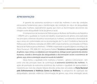 A p r e s e n tAç ão

          A garantia da autonomia econômica e social das mulheres é uma das condições
estruturantes fundamentais para a transformação das condições de vida e de desigualdade
vividas pelas mulheres, especialmente aquelas que vivem as discriminações decorrentes das
clivagens entre desigualdade social, de gênero e racial.
          O compromisso da Secretaria de Políticas para as Mulheres da Presidência da República
– SPM/PR com a igualdade no mundo do trabalho, na perspectiva de gênero, está explicitado
nos princípios e diretrizes da política nacional para as mulheres, considerando a diversidade de
raça e etnia, em conformidade com as recomendações da 1ª e da 2ª Conferência Nacional de
Políticas para as Mulheres, realizadas em 2004 e 2007, respectivamente, concretizadas no II Plano
Nacional de Políticas para as Mulheres – II PNPM e explicitada no quarto objetivo estratégico do
Plano Plurianual - PPA 2008-2011 do Governo Federal “fortalecer a democracia, com igualdade
de gênero, raça e etnia, e a cidadania com transparência, diálogo social e garantia dos direitos
humanos, visando à diminuição das desigualdades e discriminações sociais e econômicas de
gênero, raça, etnia e orientação sexual no mundo do trabalho”.
          Desta forma, a igualdade entre mulheres e homens - gênero e etnicorracial - tem
como uma das principais bases de sustentação a autonomia econômica das mulheres. As
ações de promoção da autonomia econômica das mulheres e igualdade de oportunidade e
tratamento por meio das relações laborais deverão, ainda, estar articuladas ao pacto nacional
pelo enfrentamento à Violência Contra as Mulheres, na perspectiva de superação das
desigualdades, opressão, violência e discriminação de gênero, raça, etnia, orientação sexual,
 