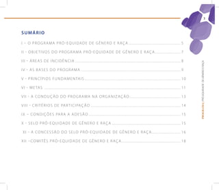 3



sUMÁrIo

I – O P R O G R A M A P R ó - E q U I D A D E D E G ê N E R O E R A ç A ........................................ . . . . . . . 5

I I - O B j E T I v O S D O P R O G R A M A P R ó - E q U I D A D E D E G ê N E R O E R A ç A ................ . . . . . . . 7

I I I - Á R E A S D E I N C I D ê N C I A . . . . . . . . . ................................................................................ . . . . . . 8




                                                                                                                                                                                             PROGRAMA | PRÓ-EQUIDADE DE GÊNERO E RAÇA
I v - A S B A S E S D O P R O G R A M A . . . . ............................................................................... . . . . . . . 9

v - P R I N C í P I O S F U N D A M E N TA I S . ................................................................................ . . . . . . 1 0

v I - M E TA S . . . . . . . . . . . . . . . . . . . . . . . . . . . . . . . . . . . . . ............................................................................... . . . . . . . 1 1

v I I - A C O N D U ç ã O D O P R O G R A M A N A O R G A N I z A ç ã O ........................................ . . . . . . 1 3

v I I I - C R I T é R I O S D E PA R T I C I PA ç ã O ........................................................................... . . . . . . 1 4

I X – C O N D I ç õ E S PA R A A A D E S ã O ............................................................................ . . . . . . . 1 5

X - S E LO P R ó - E q U I D A D E D E G ê N E R O E R A ç A ....................................................... . . . . . . . 1 5

 X I - A C O N C E S S ã O D O S E LO P R ó - E q U I D A D E D E G ê N E R O E R A ç A . .................. . . . . . . . 1 6

X I I – C O M I T ê S P R ó - E q U I D A D E D E G ê N E R O E R A ç A .............................................. . . . . . . . 1 8
 