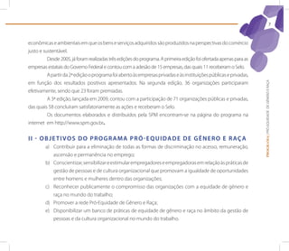 7



econômicas e ambientais em que os bens e serviços adquiridos são produzidos na perspectivas do comércio
justo e sustentável.
          Desde 2005, já foram realizadas três edições do programa. A primeira edição foi ofertada apenas para as
empresas estatais do Governo Federal e contou com a adesão de 15 empresas, das quais 11 receberam o Selo.
          A partir da 2ª edição o programa foi aberto às empresas privadas e às instituições públicas e privadas,
em função dos resultados positivos apresentados. Na segunda edição, 36 organizações participaram




                                                                                                                    PROGRAMA | PRÓ-EQUIDADE DE GÊNERO E RAÇA
efetivamente, sendo que 23 foram premiadas.
          A 3ª edição, lançada em 2009, contou com a participação de 71 organizações públicas e privadas,
das quais 58 concluíram satisfatoriamente as ações e receberam o Selo.
          Os documentos elaborados e distribuídos pela SPM encontram-se na página do programa na
internet em http://www.spm.gov.br.


I I - o b j e t I V o s d o p r o G r A M A p r ó - e q U I d A d e d e G ê n e r o e r Aç A
        a) Contribuir para a eliminação de todas as formas de discriminação no acesso, remuneração,
           ascensão e permanência no emprego;
        b) Conscientizar, sensibilizar e estimular empregadores e empregadoras em relação às práticas de
           gestão de pessoas e de cultura organizacional que promovam a igualdade de oportunidades
           entre homens e mulheres dentro das organizações;
        c) Reconhecer publicamente o compromisso das organizações com a equidade de gênero e
           raça no mundo do trabalho;
        d) Promover a rede Pró-Equidade de Gênero e Raça;
        e) Disponibilizar um banco de práticas de equidade de gênero e raça no âmbito da gestão de
           pessoas e da cultura organizacional no mundo do trabalho.
 