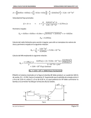 UMSA-FACULTAD DE INGENIERIA OPERACIONES UNITARIAS PET-245
Aux. José Luis Huanca P. Página 53
{[ ( )] }
Velocidad de flujo promedio:
Perímetro mojado:
√
Calculo del radio hidráulico para sección irregular, para ello se reemplaza los valores de
área y perímetro mojado en la siguiente relación:
Calculo del NR empleando la siguiente relación:
[ ]
P-5.4 En el sistema mostrado en la Figura la bomba BC debe producir un caudal de 160 l/s
de aceite, Dr = 0,762, hacia el recipiente D. Suponiendo que la pérdida de energía entre A
y B es de 2,50 m y entre C y D es de 6,50 m, a) ¿qué potencia en HP debe suministrar la
bomba a la corriente? b) Dibujar la línea de alturas totales.
A
B C
D
cmD 30
cmD 30
Figura
m3
m60
m15
 