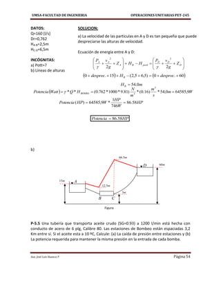 UMSA-FACULTAD DE INGENIERIA OPERACIONES UNITARIAS PET-245
Aux. José Luis Huanca P. Página 54

















 D
DD
perdBA
AA
Z
g
vP
HHZ
g
vP
22
22

   60.0)5,65,2(15.0  desprecHdesprec B
mHB 0.54
  Wm
s
m
m
N
HQWattPotencia BOMBA 9,645850,54*)16.0(*)81.9*1000*762.0(**
3
3
 
HP
W
HP
WHPPotencia 58.86
746
1
*9,64585)( 
HPPotencia 58.86
DATOS: SOLUCION:
Q=160 [l/s]
Dr=0,762
HA-B=2,5m
HC-D=6,5m
INCÓGNITAS:
a) Pott=?
b) Líneas de alturas
b)
P-5.5 Una tubería que transporta aceite crudo (SG=0.93) a 1200 l/min está hecha con
conducto de acero de 6 plg, Calibre 80. Las estaciones de Bombeo están espaciadas 3,2
Km entre sí. Si el aceite esta a 10 ºC, Calcule: (a) La caída de presión entre estaciones y (b)
La potencia requerida para mantener la misma presión en la entrada de cada bomba.
a) La velocidad de las partículas en A y D es tan pequeña que puede
despreciarse las alturas de velocidad.
Ecuación de energía entre A y D:
A
B C
D
Figura
m60
m3
m15
m5.66
m5.12
 
