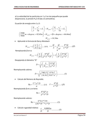 UMSA-FACULTAD DE INGENIERIA OPERACIONES UNITARIAS PET-245
Aux. José Luis Huanca P. Página 58

















 2
2
22
1
2
11
22
Z
g
vP
HZ
g
vP
perd

 mdesprecHmdesprecm perd 66.66.065.82.
7050
2500
. 






mHperd 34.16. 
);......(
2
2
. 












g
v
D
L
fH perd
























 2
2
542
2
.
*
*8
**
*8
 g
Q
D
L
f
Dg
Q
D
L
fH perd
)......(
*
*4
4
2
2

 D
Q
D
Q
A
Q
v 
5
2
2
. *
*8















g
Q
H
L
fD
perd
)1.....(..........
*81.9
1.0*8
34.16
5.965
5
2
2














fD
);.......(
**
Re 

 DV

)2.....(..........
**10*92,2
719*1.0*4
Re 4
D

)......(
*
*4
2

 D
Q
V 
D
Q
**
**4
Re



)3.....(..........
0005.0
D
m
D
e

 Aplicando la formula de Darcy-Weisbach
Remplazando β en α:
Despejando el diámetro “D”
Reemplazando valores:
 Calculo del Número de Reynolds:
Reemplazando β en γ se tiene:
Reemplazando valores:
 Calculo rugosidad relativa:
a) La velocidad de las partículas en 1 y 2 es tan pequeña que puede
despreciarse, la presión P2/γ=0 (da a la atmosfera).
Ecuación de energía entre 1 y 2:
 