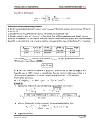 UMSA-FACULTAD DE INGENIERIA OPERACIONES UNITARIAS PET-245
Aux. José Luis Huanca P. Página 59
)4.....(..........
Re
51.2
71.3
log2
1









calcal f
D
e
f
][26 cmD 
Ecuación de Colebroock:
Este valor de f(supuesto) coincide con el valor de f(calculado). De aquí que el valor correcto de
“D” diámetro requerido es 0.25928m
P-5.8 Para una tubería de acero de 4 pulgadas Calibre 80 de 25 pies de longitud está
fluyendo agua a 100ºF. Calcule la velocidad de flujo de volumen máxima permitida si la
pérdida de energía debido a la fricción de la tubería se limitará a 13.061 pies lb/lb.
Encontrando los valores:
4" 0.3188[ ]D pies , 4
1.5 10 [ ]pies 
  , 6 2
7.37 10 [ ]v pies s
 
SOLUCION:
 Despejando de Darcy la velocidad de flujo expresado en función de f:
2
f
2
L
L V
h
D g
   ⟹
2
f
Lh D g
V
L
 


2 2 2
13.061[ ] 0.3188[ ] 2 32.2[ ] 10.726[ ]
25[ ] f f
pies pies pies s pies s
V
pies
  
 

(1)
 Número de Reynolds en el conducto en función a la velocidad de flujo:
4
4 2
0.3188[ ]
4.326 10
7.37 10 [ ]
R
D V m V
N V
v pies s
 
    

(2)
 Rugosidad relativa:
f(supuesto) “D” ec. (1) Re ec. (2) e/D ec. (3) f(calculado) ec.(4)
0.020 0.24999 1251081.8 0.002000 0.024
0.024 0.25928 1209176.3 0.001928 0.024
Para el cálculo del diámetro se procederá:
1. Se efectuara el cálculo por tanteo de un valor “ f(supuesto) ” (factor de fricción), determinando “D” por la
ecuación (1).
2. Se determinara Re y (e/D) para el valor de “D” con las ecuaciones (2) y (3).
3. Se determinara el valor de “ f(calculado) ” en función de Re y (e/D) con el diagrama de Moody o con la
ecuación de colebroock. En caso de que este valor coincida con el valor del supuesto este será el diámetro
buscado, en caso contrario será necesario efectuar un nuevo tanteo, suponiendo ahora el “ f ” calculado.
 