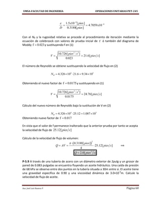 UMSA-FACULTAD DE INGENIERIA OPERACIONES UNITARIAS PET-245
Aux. José Luis Huanca P. Página 60
4
4
107059.4
][3188.0
][105.1 

 x
pies
piesx
D

Con el NR y la rugosidad relativa se procede al procedimiento de iteración mediante la
ecuación de colebroock con valores de prueba inicial de f ó también del diagrama de
Moddy f 0.023 y sustituyendo f en (1)
2 2
10.726[ ]
21.6[ ]
0.023
pies s
V pies s 
El número de Reynolds se obtiene sustituyendo la velocidad de flujo en (2)
4 5
4.326 10 21.6 9.34 10RN     
Obteniendo el nuevo factor de f 0.0175 y sustituyendo en (1)
2 2
10.726[ ]
24.76[ ]
0.0175
pies s
V pies s 
Cálculo del nuevo número de Reynolds bajo la sustitución de V en (2)
4 5
4.326 10 25.12 1.087 10RN     
Obteniendo nuevo factor de f 0.017
En vista que el valor de f permanece inalterado que la anterior prueba por tanto se acepta
la velocidad de flujo de 25.12[ ]pies s
Cálculo de la velocidad de flujo de volumen:
 
2
0.3188[ ]
25.12[ ]
4
pies
Q AV pies s
 
   ⟹
3
2.0[ ]Q pies s
P-5.9 A través de una tubería de acero con un diámetro exterior de 2pulg y un grosor de
pared de 0.083 pulgadas se encuentra fluyendo un aceite hidráulico. Una caída de presión
de 68 kPa se observa entre dos puntos en la tubería situada a 30m entre si. El aceite tiene
una gravedad especifica de 0.90 y una viscosidad dinámica de 3.0×10-5
m. Calcule la
velocidad de flujo de aceite.
 