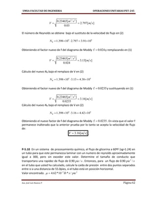 UMSA-FACULTAD DE INGENIERIA OPERACIONES UNITARIAS PET-245
Aux. José Luis Huanca P. Página 62
2 2
0.23465[ ]
2.797[ ]
0.03
m s
V m s 
El número de Reynolds se obtiene bajo el sustituto de la velocidad de flujo en (2)
4 4
1.398 10 2.797 3.91 10RN     
Obteniendo el factor nuevo de f del diagrama de Moddy f 0.024 y remplazando en (1)
2 2
0.23465[ ]
3.13[ ]
0.024
m s
V m s 
Cálculo del nuevo NR bajo el remplazo de V en (2)
4 4
1.398 10 3.13 4.38 10RN     
Obteniendo el factor nuevo de f del diagrama de Moddy f 0.0235 y sustituyendo en (1)
2 2
0.23465[ ]
3.16[ ]
0.0235
m s
V m s 
Cálculo del nuevo NR bajo el remplazo de V en (2)
4 4
1.398 10 3.16 4.42 10RN     
Obteniendo el nuevo factor de f del diagrama de Moddy f 0.0235 . En vista que el valor f
permanece inalterado que la anterior prueba por lo tanto se acepta la velocidad de flujo
de:
3.16[ ]V m s .
P-5.10 En un sistema de procesamiento químico, el flujo de glicerina a 60ºF (sg=1.24) en
un tubo para que este permanezca laminar con un numero de reynolds aproximadamente
igual a 300, pero sin exceder este valor. Determine el tamaño de conducto que
transportara una rapidez de flujo de 0.90 spie / . Entonces, para un flujo de 0.90 spie /3
en el tubo que usted ha calculado, calcule la caída de presión entre dos puntos separados
entre si a una distancia de 55.0pies, si el tubo está en posición horizontal.
Valor encontrado. 22
/*10*62.4 pieslb

 