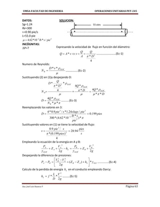 UMSA-FACULTAD DE INGENIERIA OPERACIONES UNITARIAS PET-245
Aux. José Luis Huanca P. Página 63
DATOS: SOLUCION:
Sg=1.24
Re=300
v=0.90 pie/s
L=55.0 pie
22
/*10*62.4 pieslb

INCÓGNITAS:
ΔP=?
4
*
* 2
D
Q
A
Q
vvAQ

 ………………………(Ec-1)
Numero de Reynolds:

GLIC
R
vD
N
**
 ……………..(Ec-2)
Sustituyendo (2) en (1)y despejando D:



GLIC
R
D
Q
D
N
*
4
*
* 2
 =
D
QD
Q
GLIC
GLIC
**
*4*
*4








**
*4
R
GLIC
N
Q
D  ………..(Ec-3)
Reemplazando los valores en 3:
pies
pie
slb
pieslugsspie
D 199.0
*)
*
10*62.4(*300
/24.1*/9.0*4
2
2
33



Sustituyendo valores en (1) se tiene la velocidad de flujo:
s
pies
pies
spie
v 94.28
4
)199.0(*
9.0
2
3


Empleando la ecuación de la energía en A y B:
g
V
Z
P
h
g
V
Z
P B
B
GLIC
B
L
A
A
GLIC
A
22
22


Despejando la diferencia de presiones:
GLILAB
AB
BA hZZ
g
VV
PP *)(
2
22








 …………….(Ec-4)
Calculo de la perdida de energía Lh en el conducto empleando Darcy:
g
V
D
L
fhL
2
**
2
 ……….(Ec-5)
Expresando la velocidad de flujo en función del diámetro:
55 pies
 
