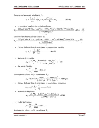 UMSA-FACULTAD DE INGENIERIA OPERACIONES UNITARIAS PET-245
Aux. José Luis Huanca P. Página 65
Despejando la energía añadida ( Ah ):
L
AC
A h
g
VV
ZZ
PP
h 




2
)(
2
1
2
2
12
12

…………….. (Ec.-1)
 La velocidad en el conducto de impulso es:
s
pie
pies
smpieLmgalLgal
V 015.13
4
)2557.0(*
60min/1*)3048.0/(1*1000/1*1/785.3min*300
2
333
2 

Velocidad en el conducto de succión es:
s
pie
pies
smpieLmgalLgal
V 56.7
4
)3355.0(*
60min/1*)3048.0/(1*1000/1*1/785.3min*300
2
333
2 

 Calculo de la perdida de energía en el conducto de succión:
g
V
D
L
fhL
2
**
2
4
4
4 …………………. (Ec.-2)
 Numero de reynolds:
1180
10*15.2
56.7*335.0*
22
44
 
spies
spiespies
v
VD
NR
 Factor de fricción:
0542.0
1180
6464

RN
f
Sustituyendo valores en (2) y se obtiene Lh :
pies
spie
spie
pie
pie
hL 584.3
2.32*2
)55.7(
*
3355.0
25
*0542.0 2
2
4 
 Calculo de la perdida de energía en el conducto de impulsión:
g
V
D
L
fhL
2
**
2
3
3
33  ………….Ec.-3
 Numero de Reynolds:
1548
10*15.2
015.13*2557.0*
22
33
 
spies
spiespies
v
VD
NR
 Factor de fricción:
0413.0
1148
6464

RN
f
Sustituyendo valores en (3) y se obtiene 4Lh :
 