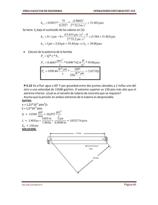 UMSA-FACULTAD DE INGENIERIA OPERACIONES UNITARIAS PET-245
Aux. José Luis Huanca P. Página 66
pies
sm
hL 863.31
2.32*2
)13005(
*
2557.0
75
*0413.0 2
2
3 
Se tiene 4h bajo el sustituido de los valores en (1):
pie
spie
spie
piehA )863.31584.3(
2.32*2
0)015.13(
010 2
2



pieshpiepiepieh AA 08.3945.3563.21 
 Calculo de la potencia de la bomba
AA hQP **
pies
ie
lb
s
pies
PA 08.39*4.62*890.0*6683.0 3
2

Hp
s
pielb
HP
s
pielb
PA 637.2
*
550
1
*
*
44.1450 
P-5.12 Va a fluir agua a 60° F por gravedad entre dos puntos ubicados a 2 millas uno del
otro a una velocidad de 13500 gal/min. El extremo superior es 130 pies más alto que el
extremo interior. ¿Cuál es el tamaño de tubería de concreto que se requiere?
Asuma que la presión en ambos extremos de la tubería es despreciable.
DATOS:
v = 1,21*10-5
pies2
/s
ξ = 1,5*10-4
pies
SOLUCION:
AB
2 millas
Flujo
130 pies
 