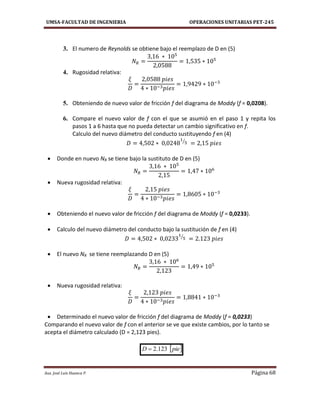 UMSA-FACULTAD DE INGENIERIA OPERACIONES UNITARIAS PET-245
Aux. José Luis Huanca P. Página 68
3. El numero de Reynolds se obtiene bajo el reemplazo de D en (5)
4. Rugosidad relativa:
5. Obteniendo de nuevo valor de fricción f del diagrama de Moddy (f = 0,0208).
6. Compare el nuevo valor de f con el que se asumió en el paso 1 y repita los
pasos 1 a 6 hasta que no pueda detectar un cambio significativo en f.
Calculo del nuevo diámetro del conducto sustituyendo f en (4)
⁄
 Donde en nuevo NR se tiene bajo la sustituto de D en (5)
 Nueva rugosidad relativa:
 Obteniendo el nuevo valor de fricción f del diagrama de Moddy (f = 0,0233).
 Calculo del nuevo diámetro del conducto bajo la sustitución de f en (4)
⁄
 El nuevo NR se tiene reemplazando D en (5)
 Nueva rugosidad relativa:
 Determinado el nuevo valor de fricción f del diagrama de Moddy (f = 0,0233)
Comparando el nuevo valor de f con el anterior se ve que existe cambios, por lo tanto se
acepta el diámetro calculado (D = 2,123 pies).
 pieD 123.2
 