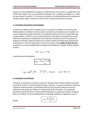 UMSA-FACULTAD DE INGENIERIA OPERACIONES UNITARIAS PET-245
Aux. José Luis Huanca P. Página 46
QhPott Bomba **

 Qh
Pott Bomba **

;356.11 W
s
pielb


;5001
s
pielb
hp

 Whp 7.7451 
tenga una cierta cantidad de energía por unidad de peso en la sección 1, puede tener una
adición de energía (+hA), una remoción de energía (-hR) o pérdida de energía (-hL), antes
de que alcance la sección 2. En tal punto contiene una cantidad diferente de energía por
unidad de peso según lo indican los términos de la parte derecha de la ecuación.
5.4 POTENCIA REQUERIDA POR BOMBAS
La potencia se define como la rapidez con que se realiza un trabajo. En la mecánica de
fluidos podemos modificar este enunciado y considerar que la potencia es la rapidez con
que la energía está siendo transferida. La unidad de potencia en el SI es el watt (W), que
es equivalente a 1.0 N*m/s y en el sistema Britanico es lb-pie/s, en la práctica es común
referirse a la potencia en caballos de fuerza (hp-Horse Power). Con el fin de calcular la
potencia transferida, debemos determinar cuántos newton de fluido están fluyendo por
la bomba en un intervalo de tiempo. A esto se le conoce como rapidez de flujo de peso.
La potencia se calcula multiplicando la energía transferida por la rapidez de flujo de peso.
Es decir:
Considerando el rendimiento
5.5 NUMERO DE REYNOLDS
El flujo de un liquido en una tubería puede ser despacio, flujo laminar (también conocido
como flujo viscoso). En este tipo flujo las capas o láminas no causan turbulencia. Dado que
cuando el caudal aumenta, la velocidad aumenta el flujo puede cambiar de laminar a
turbulento esto puede ser debido a la inyección de flujo a la tubería. Un importante
parámetro adimencional es el número de Reynolds que es usado para clasificar el tipo de
flujo en la tubería. El número de Reynolds es calculado mediante la siguiente ecuación:
Donde:
 