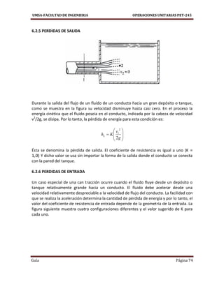 UMSA-FACULTAD DE INGENIERIA OPERACIONES UNITARIAS PET-245
Guía Página 74
6.2.5 PERDIDAS DE SALIDA
Durante la salida del flujo de un fluido de un conducto hacia un gran depósito o tanque,
como se muestra en la figura su velocidad disminuye hasta casi cero. En el proceso la
energía cinética que el fluido poseía en el conducto, indicada por la cabeza de velocidad
v2
/2g, se disipa. Por lo tanto, la pérdida de energía para esta condición es:









g
v
KhL
2
2
1
Ésta se denomina la pérdida de salida. El coeficiente de resistencia es igual a uno (K =
1,0) Y dicho valor se usa sin importar la forma de la salida donde el conducto se conecta
con la pared del tanque.
6.2.6 PERDIDAS DE ENTRADA
Un caso especial de una can tracción ocurre cuando el fluido fluye desde un depósito o
tanque relativamente grande hacia un conducto. El fluido debe acelerar desde una
velocidad relativamente despreciable a la velocidad de flujo del conducto. La facilidad con
que se realiza la aceleración determina la cantidad de pérdida de energía y por lo tanto, el
valor del coeficiente de resistencia de entrada depende de la geometría de la entrada. La
figura siguiente muestra cuatro configuraciones diferentes y el valor sugerido de K para
cada uno.
 