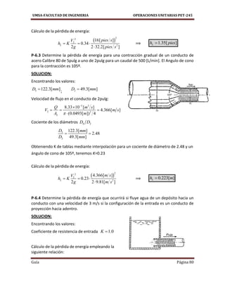 UMSA-FACULTAD DE INGENIERIA OPERACIONES UNITARIAS PET-245
Guía Página 80
Cálculo de la pérdida de energía:
 
22
2
2
16[ ]
0.34
2 2 32.2[ ]
L
pies sV
h K
g pies s
  

⟹ 1.35[ ]Lh pies
P-6.3 Determine la pérdida de energía para una contracción gradual de un conducto de
acero Calibre 80 de 5pulg a uno de 2pulg para un caudal de 500 [L/min]. El Angulo de cono
para la contracción es 105º.
SOLUCION:
Encontrando los valores:
5 122.3[ ]D mm ; 2 49.3[ ]D mm
Velocidad de flujo en el conducto de 2pulg:
3 3
2 2
2
8.33 10 [ ]
4.366[ ]
(0.0493[ ]) 4
Q m s
V m s
A m


  

Cociente de los diámetros 4 2D D
5
2
122.3[ ]
2.48
49.3[ ]
D mm
D mm
 
Obteniendo K de tablas mediante interpolación para un cociente de diámetro de 2.48 y un
ángulo de cono de 105º, tenemos K=0.23
Cálculo de la pérdida de energía:
 
22
2
2
4.366[ ]
0.23
2 2 9.81[ ]
L
m sV
h K
g m s
  

⟹ 0.223[ ]Lh m
P-6.4 Determine la pérdida de energía que ocurrirá si fluye agua de un depósito hacia un
conducto con una velocidad de 3 m/s si la configuración de la entrada es un conducto de
proyección hacia adentro.
SOLUCION:
Encontrando los valores:
Coeficiente de resistencia de entrada 1.0K 
Cálculo de la pérdida de energía empleando la
siguiente relación:
 