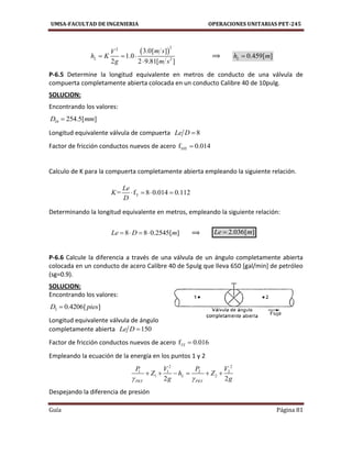 UMSA-FACULTAD DE INGENIERIA OPERACIONES UNITARIAS PET-245
Guía Página 81
 
22
2
3.0[ ]
1.0
2 2 9.81[ ]
L
m sV
h K
g m s
  

⟹ 0.459[ ]Lh m
P-6.5 Determine la longitud equivalente en metros de conducto de una válvula de
compuerta completamente abierta colocada en un conducto Calibre 40 de 10pulg.
SOLUCION:
Encontrando los valores:
10 254.5[ ]D mm
Longitud equivalente válvula de compuerta 8Le D 
Factor de fricción conductos nuevos de acero 10Tf 0.014
Calculo de K para la compuerta completamente abierta empleando la siguiente relación.
T= f 8 0.014 0.112
Le
K
D
   
Determinando la longitud equivalente en metros, empleando la siguiente relación:
8 8 0.2545[ ]Le D m    ⟹ 2.036[ ]Le m
P-6.6 Calcule la diferencia a través de una válvula de un ángulo completamente abierta
colocada en un conducto de acero Calibre 40 de 5pulg que lleva 650 [gal/min] de petróleo
(sg=0.9).
SOLUCION:
Encontrando los valores:
5 0.4206[ ]D pies
Longitud equivalente válvula de ángulo
completamente abierta 150Le D 
Factor de fricción conductos nuevos de acero 5Tf 0.016
Empleando la ecuación de la energía en los puntos 1 y 2
2 2
1 1 2 2
1 2
2 2
L
PET PET
P V P V
Z h Z
g g 
     
Despejando la diferencia de presión
 