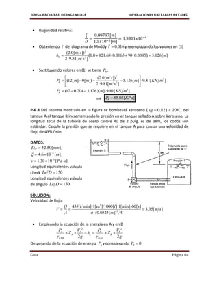 UMSA-FACULTAD DE INGENIERIA OPERACIONES UNITARIAS PET-245
Guía Página 84
 Rugosidad relativa:
[ ]
[ ]
 Obteniendo f del diagrama de Moddy f 0.016 y reemplazando los valores en (3)
 
2
2
(2.0[ ])
1.0 821.68 0.0165 90 0.0085 3.126[ ]
2 9.81[ ]
L
m s
h m
m s
     

 Sustituyendo valores en (1) se tiene BP .
2
3
2
(2.0[ ])
(12[ ] 0[ ]) 3.126[ ] 9.81[ ]
2 9.81[ ]
B
m s
P m m m KN m
m s
 
     
 
3
(12 0.204 3.126)[ ] 9.81[ ]BP m KN m   
⟹ 85.05[ ]BP KPa
P-6.8 Del sistema mostrado en la figura se bombeará keroseno ( 0.82sg  ) a 20ºC, del
tanque A al tanque B incrementando la presión en el tanque sellado A sobre keroseno. La
longitud total de la tubería de acero calibre 40 de 2 pulg. es de 38m, los codos son
estándar. Calcule la presión que se requiere en el tanque A para causar una velocidad de
flujo de 435L/min.
DATOS:
2" 52.50[ ]D mm ,
5
4.6 10 [ ]m 
  ,
3
1.30 10 [ ]v Pa s
  
Longitud equivalentes válvula
check 150Le D 
Longitud equivalentes válvula
de ángulo 150Le D 
SOLUCION:
Velocidad de flujo:
3
2
435[ min] 1[m ] 1000[ ] 1[min] 60[ ]
3.35[ ]
(0.0525[ ]) 4
Q l l s
V m s
A m
 
  

 Empleando la ecuación de la energia en A y en B
2
2 2
2 2
A A B B
A L B
KER H O
P V P V
Z h Z
g g 
     
Despejando de la ecuación de energía AP y considerando 0BP 
 