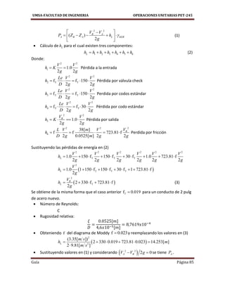 UMSA-FACULTAD DE INGENIERIA OPERACIONES UNITARIAS PET-245
Guía Página 85
2 2
( )
2
B A
A B A L KER
V V
P Z Z h
g

 
     
 
(1)
 Cálculo de Lh para el cual existen tres componentes:
1 2 3 4 5 6Lh h h h h h h      (2)
Donde:
2 2
1 1.0
2 2
V V
h K
g g
  Pérdida a la entrada
2 2
2 T Tf f 150
2 2
Le V V
h
D g g
     Pérdida por válvula check
2 2
3 T Tf f 150
2 2
Le V V
h
D g g
     Perdida por codos estándar
2 2
4 T Tf f 30
2 2
Le V V
h
D g g
      Pérdida por codo estándar
2 2
5 1.0
2 2
BV V
h K
g g
    Pérdida por salida
22 2
6
38[ ]
f f 723.81 f
2 0.0525[ ] 2 2
BVL V m V
h
D g m g g
      Perdida por fricción
Sustituyendo las pérdidas de energía en (2)
2 2 2 2 2 2
T T T1.0 150 f 150 f 30 f 1.0 723.81 f
2 2 2 2 2 2
L
V V V V V V
h
g g g g g g
         
 
2
T T T1.0 1 150 f 150 f 30 f 1 723.81 f
2
L
V
h
g
         
 
2
T2 330 f 723.81 f
2
B
L
V
h
g
     (3)
Se obtiene de la misma forma que el caso anterior f 0.019T  para un conducto de 2 pulg
de acero nuevo.
 Número de Reynolds:
C
 Rugosidad relativa:
[ ]
[ ]
 Obteniendo f del diagrama de Moddy f 0.023 y reemplazando los valores en (3)
 
2
2
(3.35[ ])
2 330 0.019 723.81 0.023 14.253[ ]
2 9.81[ ]
L
m s
h m
m s
     

 Sustituyendo valores en (1) y considerando  2 2
2 0A BV V g  se tiene AP .
 